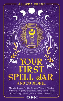 Your First Spell Jar (and 59 more...): Magickal Recipes For The Beginner Witch To Manifest Protection, Prosperity, Happiness, Money, Power, Success & Sale